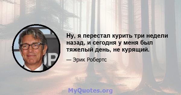 Ну, я перестал курить три недели назад, и сегодня у меня был тяжелый день, не курящий.