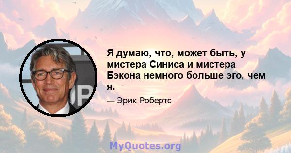 Я думаю, что, может быть, у мистера Синиса и мистера Бэкона немного больше эго, чем я.