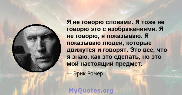 Я не говорю словами. Я тоже не говорю это с изображениями. Я не говорю, я показываю. Я показываю людей, которые движутся и говорят. Это все, что я знаю, как это сделать, но это мой настоящий предмет.