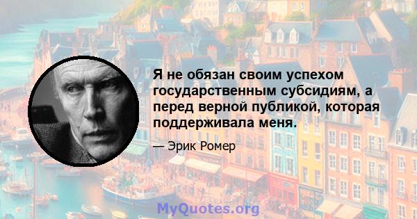 Я не обязан своим успехом государственным субсидиям, а перед верной публикой, которая поддерживала меня.