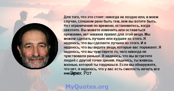 Для того, что это стоит: никогда не поздно или, в моем случае, слишком рано быть тем, кем вы хотите быть. Нет ограничения по времени, остановитесь, когда захотите. Вы можете изменить или оставаться прежними, нет никаких 