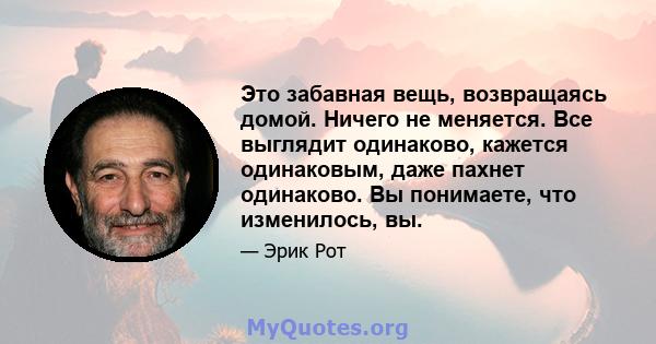 Это забавная вещь, возвращаясь домой. Ничего не меняется. Все выглядит одинаково, кажется одинаковым, даже пахнет одинаково. Вы понимаете, что изменилось, вы.