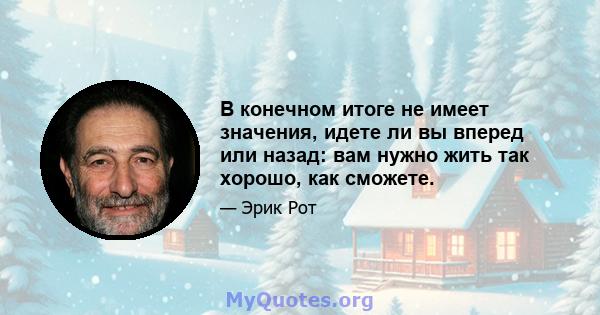 В конечном итоге не имеет значения, идете ли вы вперед или назад: вам нужно жить так хорошо, как сможете.