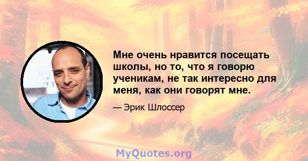 Мне очень нравится посещать школы, но то, что я говорю ученикам, не так интересно для меня, как они говорят мне.