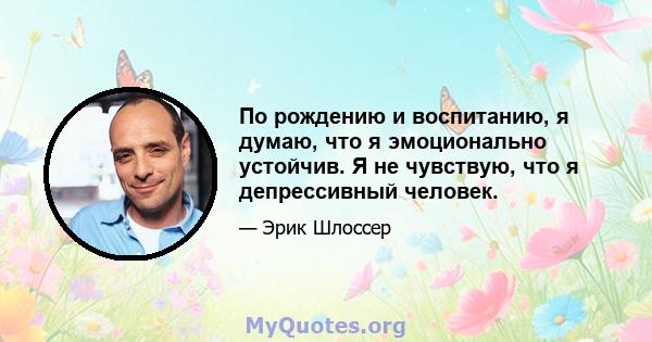 По рождению и воспитанию, я думаю, что я эмоционально устойчив. Я не чувствую, что я депрессивный человек.