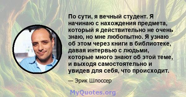 По сути, я вечный студент. Я начинаю с нахождения предмета, который я действительно не очень знаю, но мне любопытно. Я узнаю об этом через книги в библиотеке, давая интервью с людьми, которые много знают об этой теме, и 