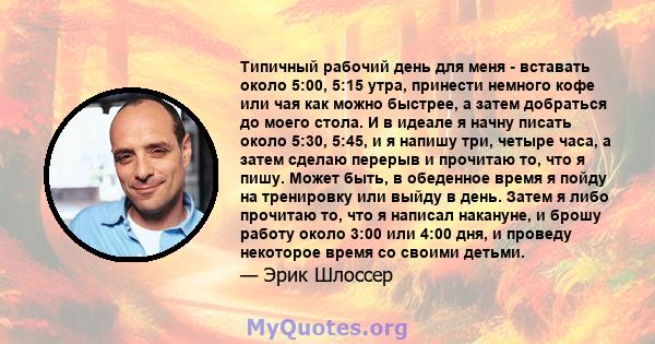 Типичный рабочий день для меня - вставать около 5:00, 5:15 утра, принести немного кофе или чая как можно быстрее, а затем добраться до моего стола. И в идеале я начну писать около 5:30, 5:45, и я напишу три, четыре