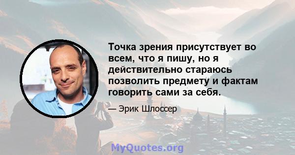 Точка зрения присутствует во всем, что я пишу, но я действительно стараюсь позволить предмету и фактам говорить сами за себя.