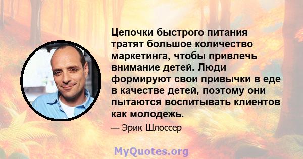 Цепочки быстрого питания тратят большое количество маркетинга, чтобы привлечь внимание детей. Люди формируют свои привычки в еде в качестве детей, поэтому они пытаются воспитывать клиентов как молодежь.