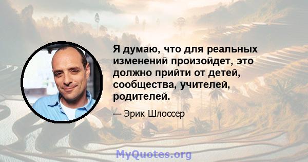 Я думаю, что для реальных изменений произойдет, это должно прийти от детей, сообщества, учителей, родителей.