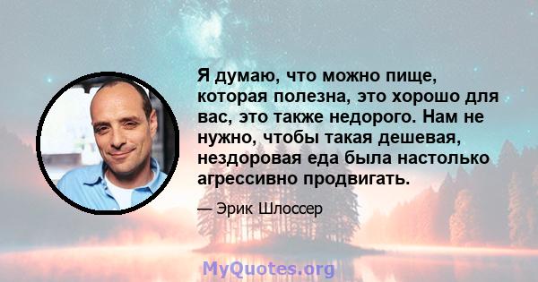 Я думаю, что можно пище, которая полезна, это хорошо для вас, это также недорого. Нам не нужно, чтобы такая дешевая, нездоровая еда была настолько агрессивно продвигать.