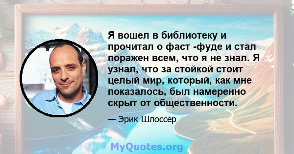 Я вошел в библиотеку и прочитал о фаст -фуде и стал поражен всем, что я не знал. Я узнал, что за стойкой стоит целый мир, который, как мне показалось, был намеренно скрыт от общественности.