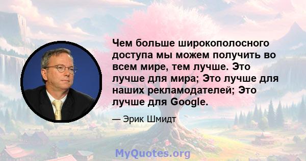 Чем больше широкополосного доступа мы можем получить во всем мире, тем лучше. Это лучше для мира; Это лучше для наших рекламодателей; Это лучше для Google.