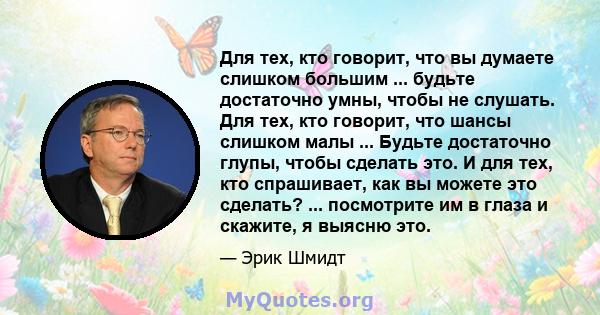 Для тех, кто говорит, что вы думаете слишком большим ... будьте достаточно умны, чтобы не слушать. Для тех, кто говорит, что шансы слишком малы ... Будьте достаточно глупы, чтобы сделать это. И для тех, кто спрашивает,