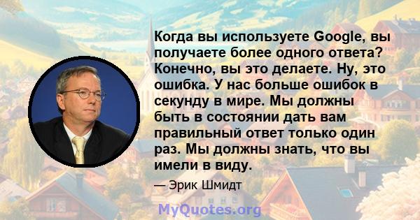 Когда вы используете Google, вы получаете более одного ответа? Конечно, вы это делаете. Ну, это ошибка. У нас больше ошибок в секунду в мире. Мы должны быть в состоянии дать вам правильный ответ только один раз. Мы