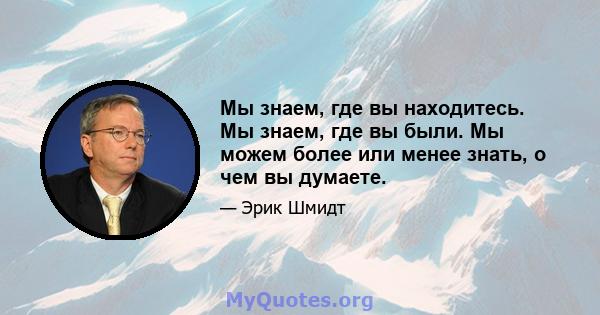 Мы знаем, где вы находитесь. Мы знаем, где вы были. Мы можем более или менее знать, о чем вы думаете.