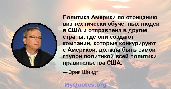 Политика Америки по отрицанию виз технически обученных людей в США и отправлена ​​в другие страны, где они создают компании, которые конкурируют с Америкой, должна быть самой глупой политикой всей политики правительства 