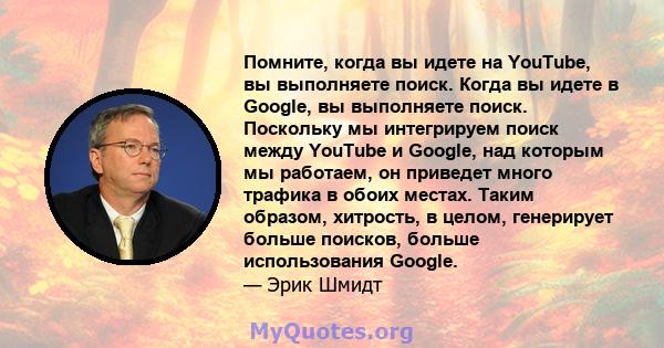 Помните, когда вы идете на YouTube, вы выполняете поиск. Когда вы идете в Google, вы выполняете поиск. Поскольку мы интегрируем поиск между YouTube и Google, над которым мы работаем, он приведет много трафика в обоих