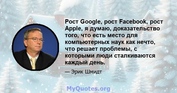 Рост Google, рост Facebook, рост Apple, я думаю, доказательство того, что есть место для компьютерных наук как нечто, что решает проблемы, с которыми люди сталкиваются каждый день.