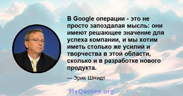 В Google операции - это не просто запоздалая мысль: они имеют решающее значение для успеха компании, и мы хотим иметь столько же усилий и творчества в этой области, сколько и в разработке нового продукта.