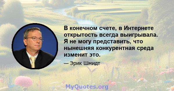 В конечном счете, в Интернете открытость всегда выигрывала. Я не могу представить, что нынешняя конкурентная среда изменит это.