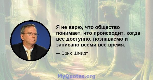 Я не верю, что общество понимает, что происходит, когда все доступно, познаваемо и записано всеми все время.