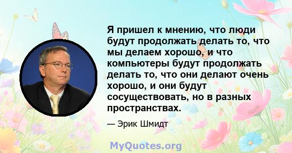 Я пришел к мнению, что люди будут продолжать делать то, что мы делаем хорошо, и что компьютеры будут продолжать делать то, что они делают очень хорошо, и они будут сосуществовать, но в разных пространствах.