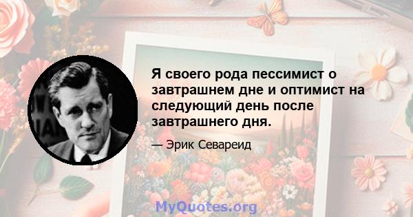 Я своего рода пессимист о завтрашнем дне и оптимист на следующий день после завтрашнего дня.