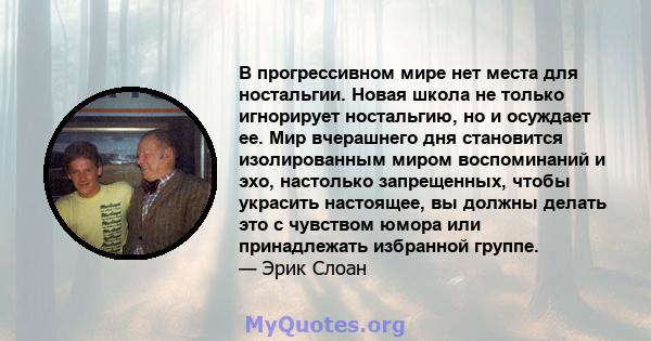 В прогрессивном мире нет места для ностальгии. Новая школа не только игнорирует ностальгию, но и осуждает ее. Мир вчерашнего дня становится изолированным миром воспоминаний и эхо, настолько запрещенных, чтобы украсить