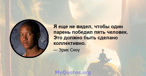 Я еще не видел, чтобы один парень победил пять человек. Это должно быть сделано коллективно.