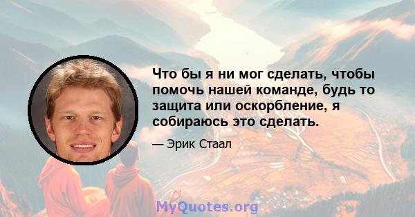 Что бы я ни мог сделать, чтобы помочь нашей команде, будь то защита или оскорбление, я собираюсь это сделать.