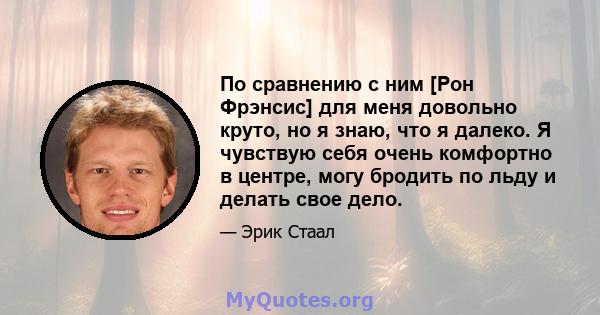 По сравнению с ним [Рон Фрэнсис] для меня довольно круто, но я знаю, что я далеко. Я чувствую себя очень комфортно в центре, могу бродить по льду и делать свое дело.