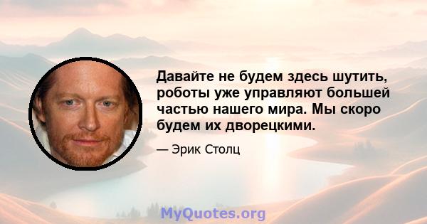 Давайте не будем здесь шутить, роботы уже управляют большей частью нашего мира. Мы скоро будем их дворецкими.