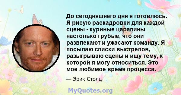 До сегодняшнего дня я готовлюсь. Я рисую раскадровки для каждой сцены - куриные царапины настолько грубые, что они развлекают и ужасают команду. Я посылаю списки выстрелов, разыгрываю сцены и ищу тему, к которой я могу