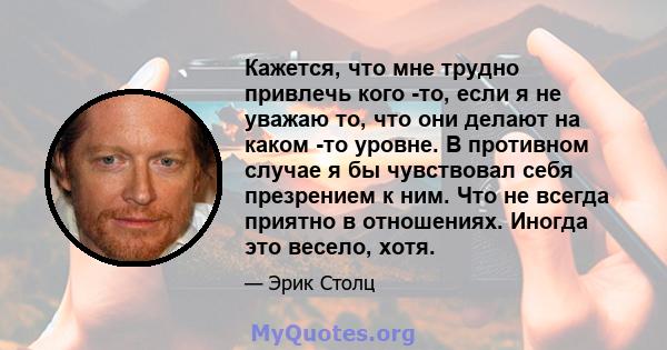 Кажется, что мне трудно привлечь кого -то, если я не уважаю то, что они делают на каком -то уровне. В противном случае я бы чувствовал себя презрением к ним. Что не всегда приятно в отношениях. Иногда это весело, хотя.