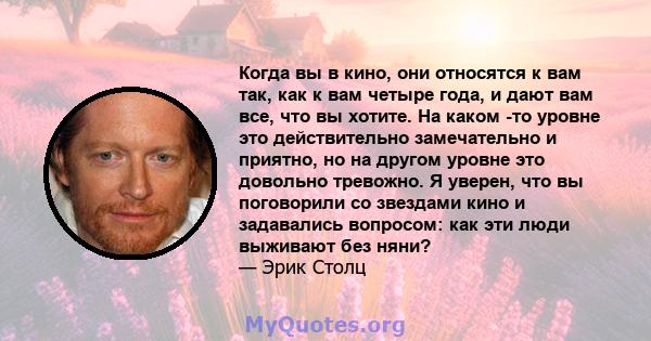 Когда вы в кино, они относятся к вам так, как к вам четыре года, и дают вам все, что вы хотите. На каком -то уровне это действительно замечательно и приятно, но на другом уровне это довольно тревожно. Я уверен, что вы