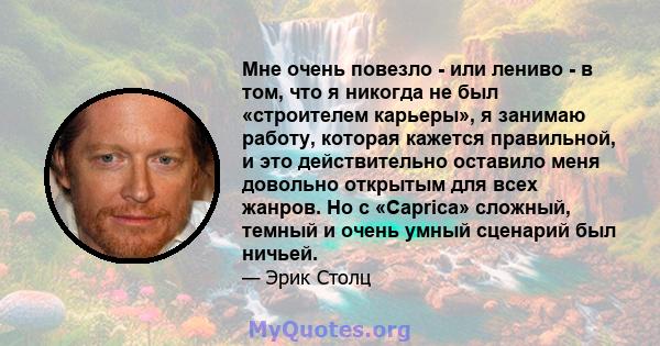 Мне очень повезло - или лениво - в том, что я никогда не был «строителем карьеры», я занимаю работу, которая кажется правильной, и это действительно оставило меня довольно открытым для всех жанров. Но с «Caprica»