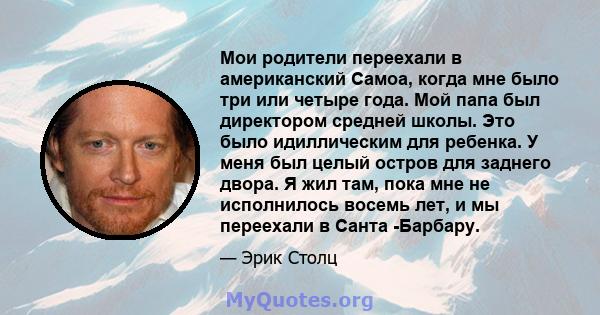 Мои родители переехали в американский Самоа, когда мне было три или четыре года. Мой папа был директором средней школы. Это было идиллическим для ребенка. У меня был целый остров для заднего двора. Я жил там, пока мне