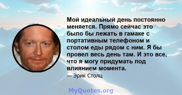 Мой идеальный день постоянно меняется. Прямо сейчас это было бы лежать в гамаке с портативным телефоном и столом еды рядом с ним. Я бы провел весь день там. И это все, что я могу придумать под влиянием момента.