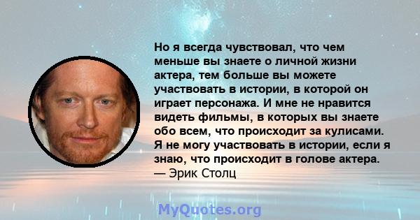 Но я всегда чувствовал, что чем меньше вы знаете о личной жизни актера, тем больше вы можете участвовать в истории, в которой он играет персонажа. И мне не нравится видеть фильмы, в которых вы знаете обо всем, что