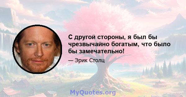 С другой стороны, я был бы чрезвычайно богатым, что было бы замечательно!