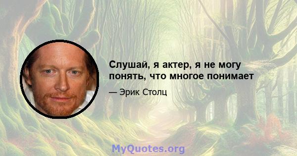 Слушай, я актер, я не могу понять, что многое понимает