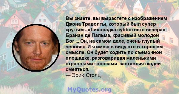 Вы знаете, вы вырастете с изображением Джона Траволты, который был супер крутым - «Лихорадка субботнего вечера», Брайан де Пальма, красивый молодой Бог ... Он, на самом деле, очень глупый человек. И я имею в виду это в