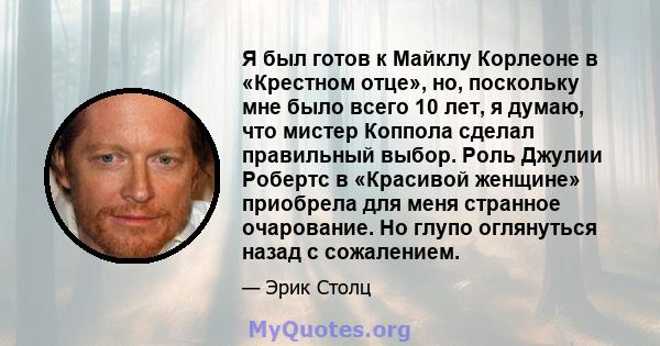 Я был готов к Майклу Корлеоне в «Крестном отце», но, поскольку мне было всего 10 лет, я думаю, что мистер Коппола сделал правильный выбор. Роль Джулии Робертс в «Красивой женщине» приобрела для меня странное очарование. 