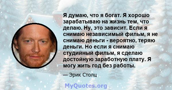 Я думаю, что я богат. Я хорошо зарабатываю на жизнь тем, что делаю. Ну, это зависит. Если я снимаю независимый фильм, я не снимаю деньги - вероятно, теряю деньги. Но если я снимаю студийный фильм, я сделаю достойную