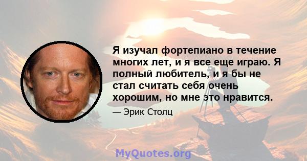 Я изучал фортепиано в течение многих лет, и я все еще играю. Я полный любитель, и я бы не стал считать себя очень хорошим, но мне это нравится.