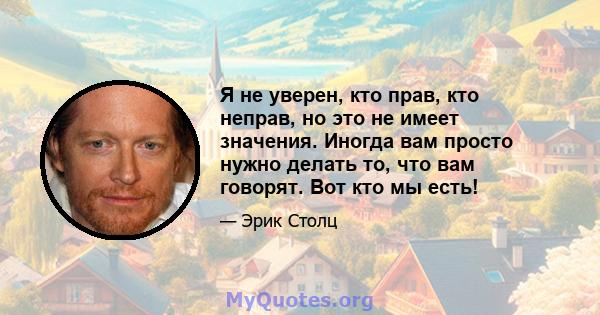 Я не уверен, кто прав, кто неправ, но это не имеет значения. Иногда вам просто нужно делать то, что вам говорят. Вот кто мы есть!