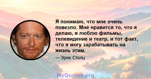 Я понимаю, что мне очень повезло. Мне нравится то, что я делаю, я люблю фильмы, телевидение и театр, и тот факт, что я могу зарабатывать на жизнь этим.