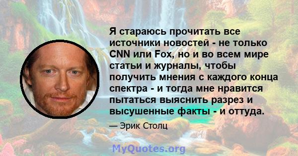 Я стараюсь прочитать все источники новостей - не только CNN или Fox, но и во всем мире статьи и журналы, чтобы получить мнения с каждого конца спектра - и тогда мне нравится пытаться выяснить разрез и высушенные факты - 