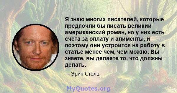 Я знаю многих писателей, которые предпочли бы писать великий американский роман, но у них есть счета за оплату и алименты, и поэтому они устроится на работу в статье менее чем, чем можно. Вы знаете, вы делаете то, что